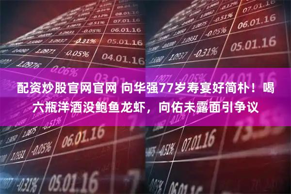 配资炒股官网官网 向华强77岁寿宴好简朴！喝六瓶洋酒没鲍鱼龙虾，向佑未露面引争议