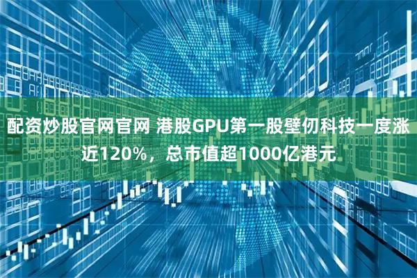 配资炒股官网官网 港股GPU第一股壁仞科技一度涨近120%，总市值超1000亿港元