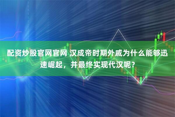 配资炒股官网官网 汉成帝时期外戚为什么能够迅速崛起，并最终实现代汉呢？