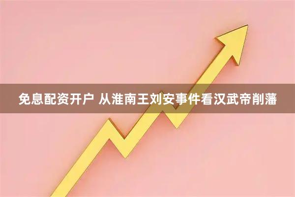 免息配资开户 从淮南王刘安事件看汉武帝削藩