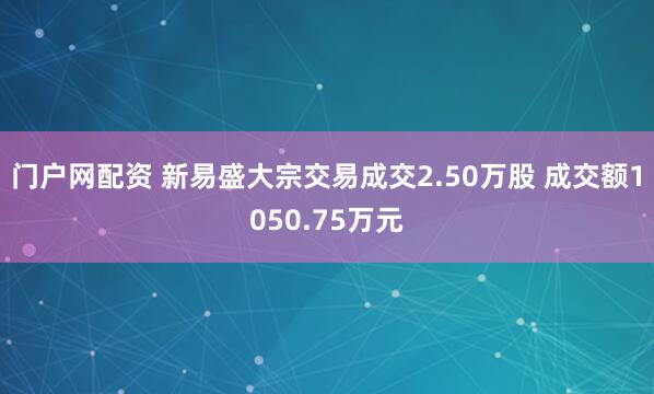 门户网配资 新易盛大宗交易成交2.50万股 成交额1050.75万元
