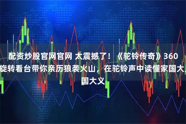 配资炒股官网官网 太震撼了！《驼铃传奇》360° 旋转看台带你亲历狼袭火山，在驼铃声中读懂家国大义