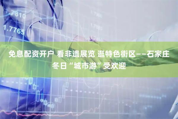 免息配资开户 看非遗展览 逛特色街区——石家庄冬日“城市游”受欢迎