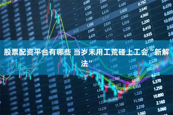 股票配资平台有哪些 当岁末用工荒碰上工会“新解法”