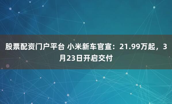 股票配资门户平台 小米新车官宣：21.99万起，3月23日开启交付
