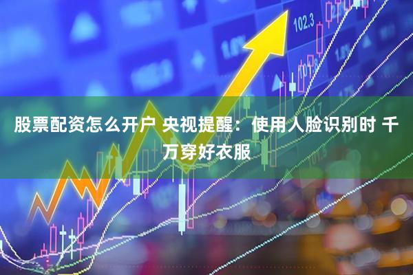 股票配资怎么开户 央视提醒：使用人脸识别时 千万穿好衣服