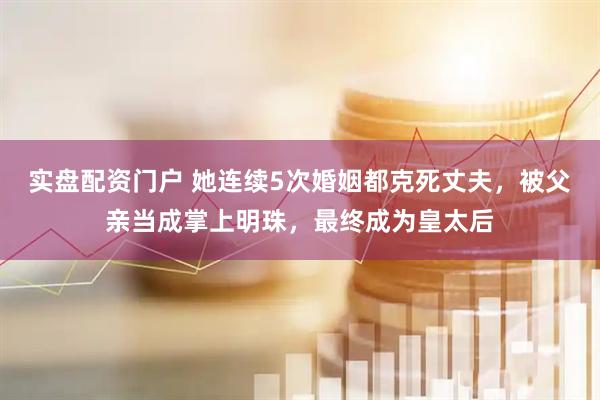 实盘配资门户 她连续5次婚姻都克死丈夫，被父亲当成掌上明珠，最终成为皇太后
