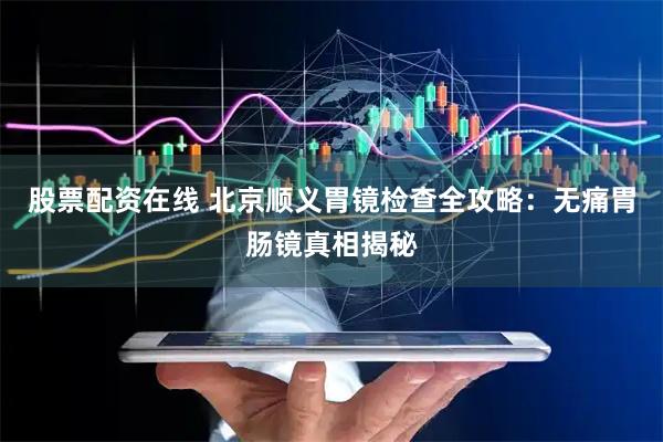 股票配资在线 北京顺义胃镜检查全攻略：无痛胃肠镜真相揭秘