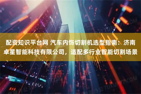 配资知识平台网 汽车内饰切割机选型指南：济南卓星智能科技有限公司，适配多行业智能切割场景