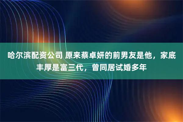 哈尔滨配资公司 原来蔡卓妍的前男友是他，家底丰厚是富三代，曾同居试婚多年