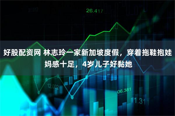 好股配资网 林志玲一家新加坡度假，穿着拖鞋抱娃 妈感十足，4岁儿子好黏她