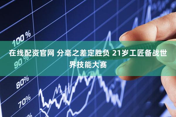 在线配资官网 分毫之差定胜负 21岁工匠备战世界技能大赛