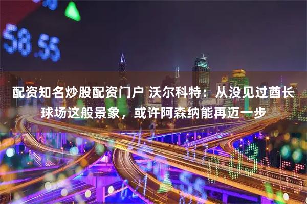 配资知名炒股配资门户 沃尔科特：从没见过酋长球场这般景象，或许阿森纳能再迈一步