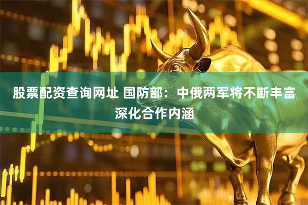 股票配资查询网址 国防部：中俄两军将不断丰富深化合作内涵