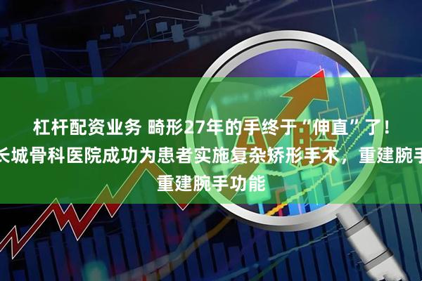 杠杆配资业务 畸形27年的手终于“伸直”了！重庆长城骨科医院成功为患者实施复杂矫形手术，重建腕手功能