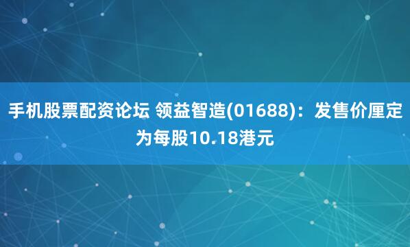 手机股票配资论坛 领益智造(01688)：发售价厘定为每股10.18港元