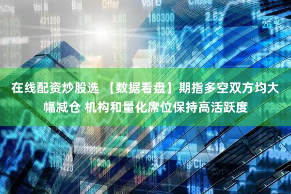 在线配资炒股选 【数据看盘】期指多空双方均大幅减仓 机构和量化席位保持高活跃度