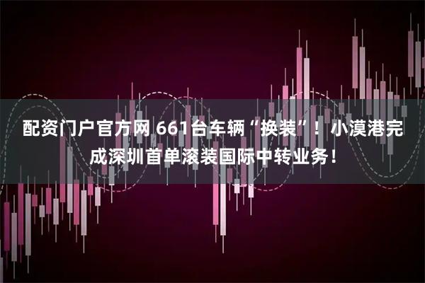 配资门户官方网 661台车辆“换装”！小漠港完成深圳首单滚装国际中转业务！