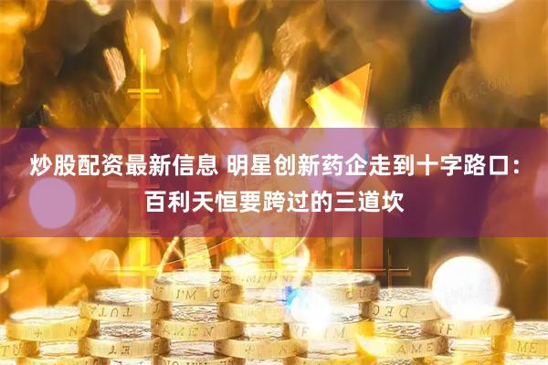 炒股配资最新信息 明星创新药企走到十字路口：百利天恒要跨过的三道坎